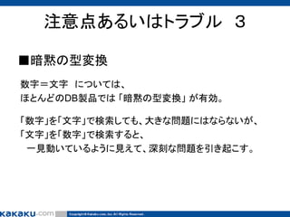 注意点あるいはトラブル ３
■暗黙の型変換
数字＝文字 については、
ほとんどのDB製品では 「暗黙の型変換」 が有効。
「数字」を「文字」で検索しても、大きな問題にはならないが、
「文字」を「数字」で検索すると、
一見動いているように見えて、深刻な問題を引き起こす。

 