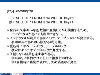 [key] varchar(10)
正） SELECT * FROM table WHERE key=‘1’
誤） SELECT * FROM table WHERE key=1
全行の文字列[key]を数値に変換してから検索するため、
インデックスがあっても利用できない。
インデックスが利用できないので、テーブルscanが発生する。
参照のみであれば(遅くなるが)可能。
更新時にはページロック、テーブルロック、
状況によってはデッドロックが発生する。
予期しない結果を返す事がある。
例）unique制約かけてるのに複数行Hitする
例）変換時に精度が変わり、丸め誤差など発生

 