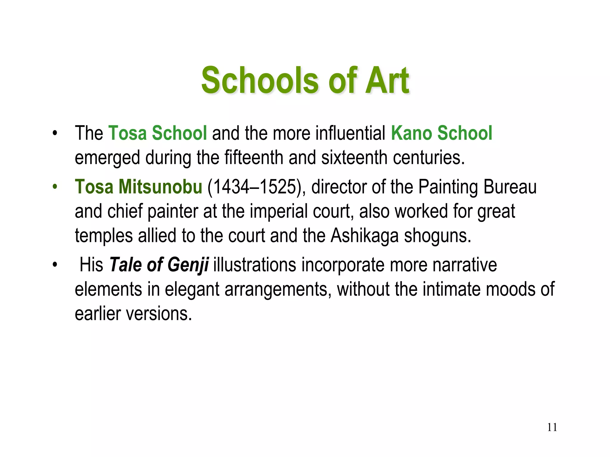 11
Schools of Art
• The Tosa School and the more influential Kano School
emerged during the fifteenth and sixteenth centuries.
• Tosa Mitsunobu (1434–1525), director of the Painting Bureau
and chief painter at the imperial court, also worked for great
temples allied to the court and the Ashikaga shoguns.
• His Tale of Genji illustrations incorporate more narrative
elements in elegant arrangements, without the intimate moods of
earlier versions.
 