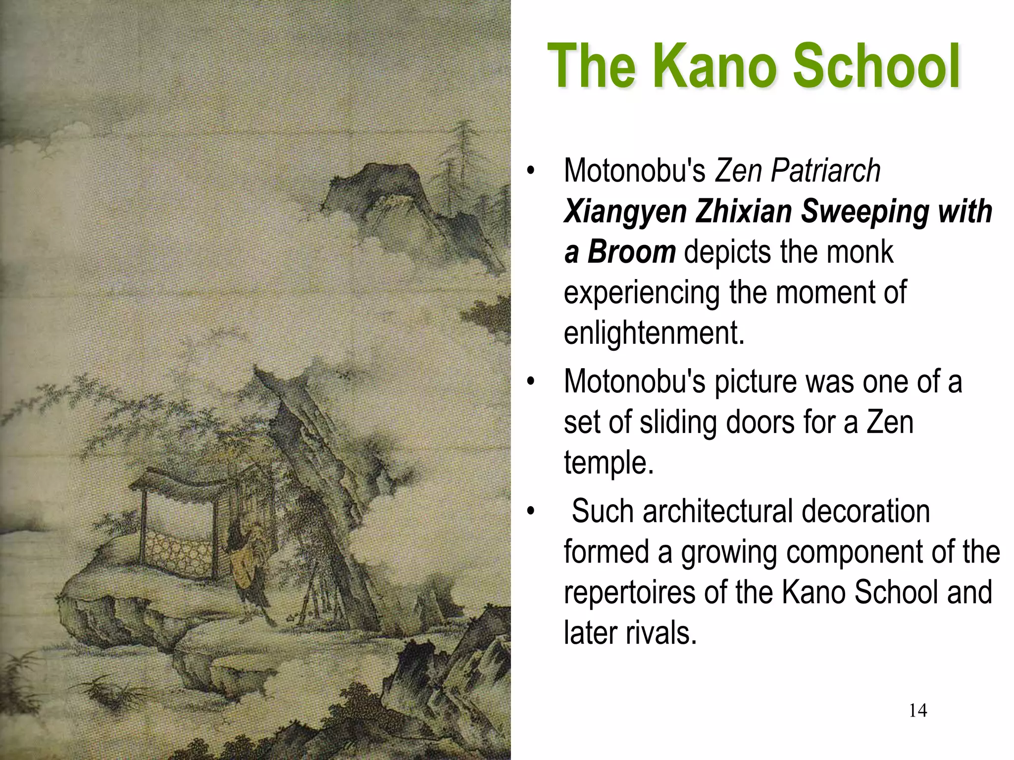 14
The Kano School
• As an independent painter in
the tumultuous early
sixteenth century, Kano
Moionobu (1476–1559)
formed an efficient workshop
and adapted his own broad
repertoire to its needs.
• Motonobu's Zen Patriarch
Xiangyen Zhixian Sweeping with
a Broom depicts the monk
experiencing the moment of
enlightenment.
• Motonobu's picture was one of a
set of sliding doors for a Zen
temple.
• Such architectural decoration
formed a growing component of the
repertoires of the Kano School and
later rivals.
 