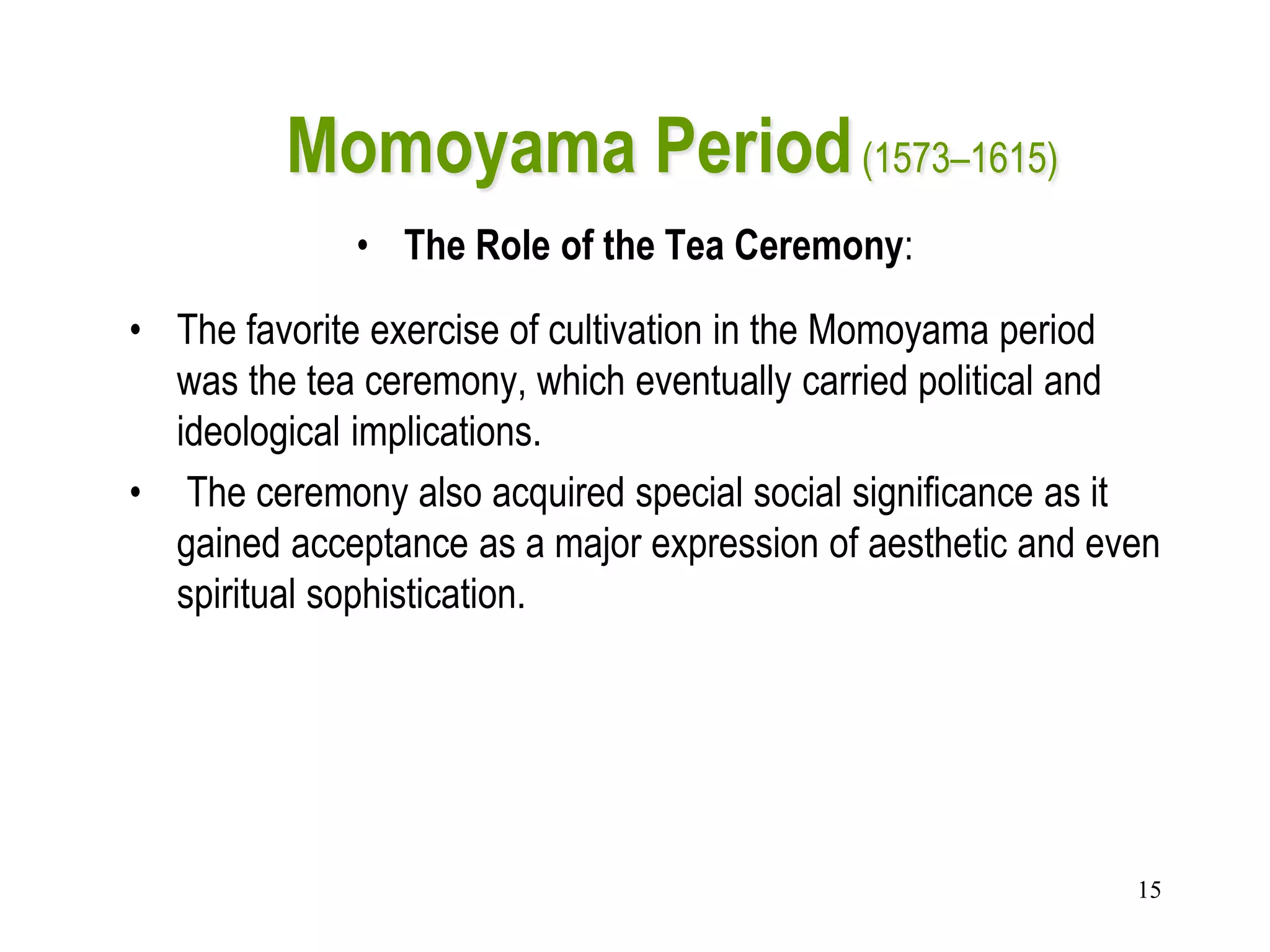15
Momoyama Period(1573–1615)
• The Role of the Tea Ceremony:
• The favorite exercise of cultivation in the Momoyama period
was the tea ceremony, which eventually carried political and
ideological implications.
• The ceremony also acquired special social significance as it
gained acceptance as a major expression of aesthetic and even
spiritual sophistication.
 