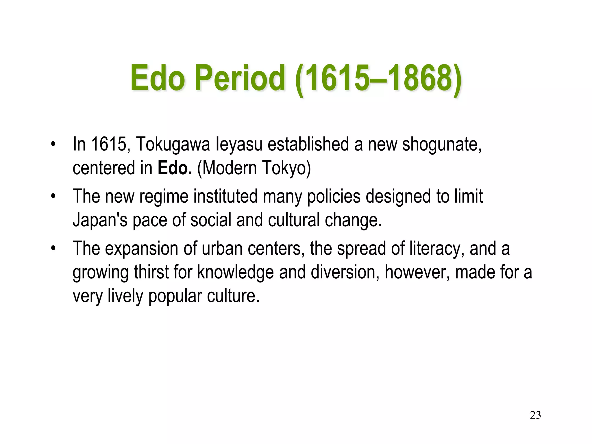 23
Edo Period (1615–1868)
• In 1615, Tokugawa Ieyasu established a new shogunate,
centered in Edo. (Modern Tokyo)
• The new regime instituted many policies designed to limit
Japan's pace of social and cultural change.
• The expansion of urban centers, the spread of literacy, and a
growing thirst for knowledge and diversion, however, made for a
very lively popular culture.
 