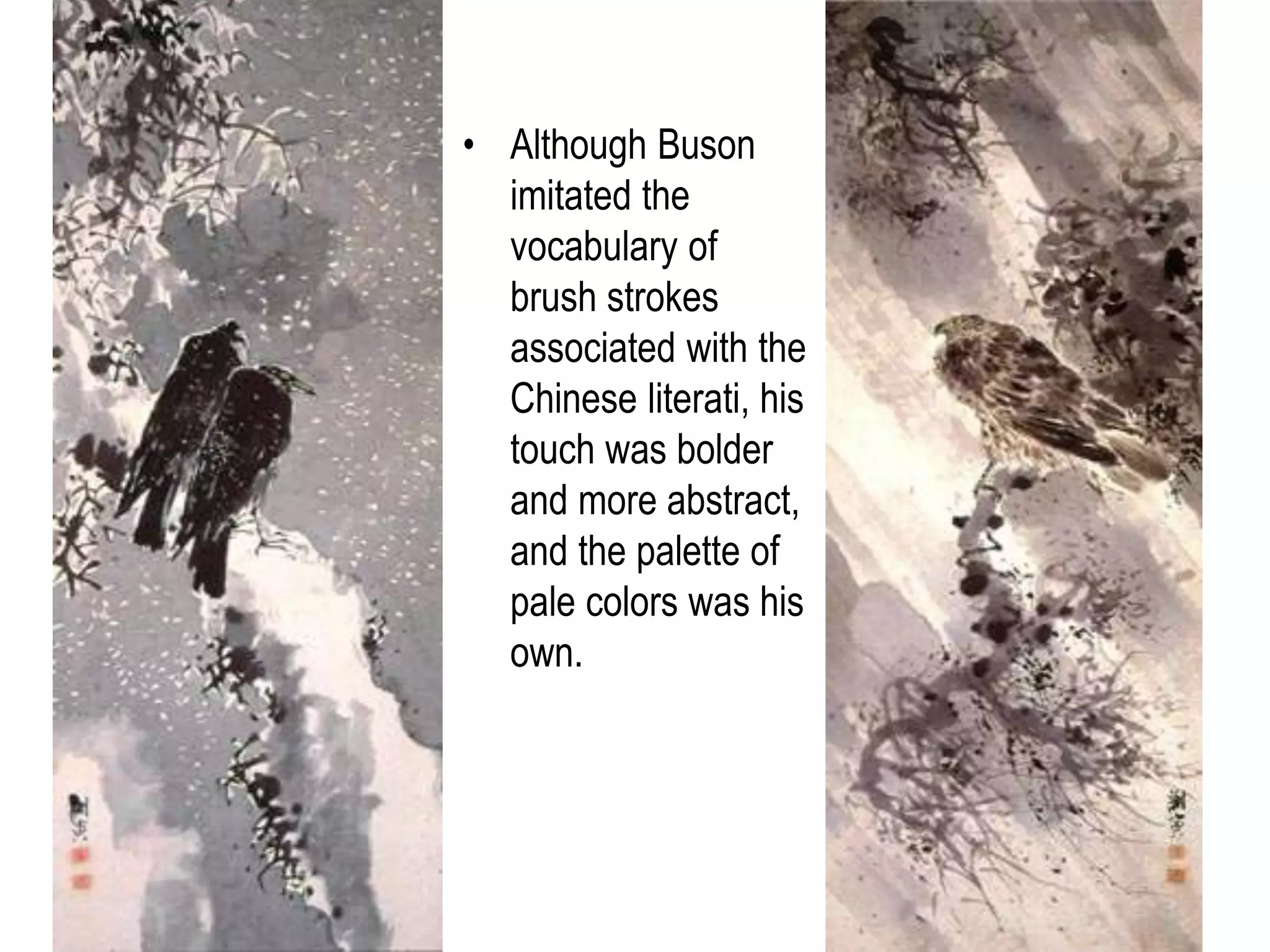 32
• An outstanding
early example of
Japanese literati
painting was
Yosa Buson
(1716–1783).
• He incorporated basic
elements of Chinese
and Japanese literati
style by rounding the
landscape forms,
rendering their
texture in fine fibrous
brush strokes, and
including dense
foliage patterns.
• Although Buson
imitated the
vocabulary of
brush strokes
associated with the
Chinese literati, his
touch was bolder
and more abstract,
and the palette of
pale colors was his
own.
 