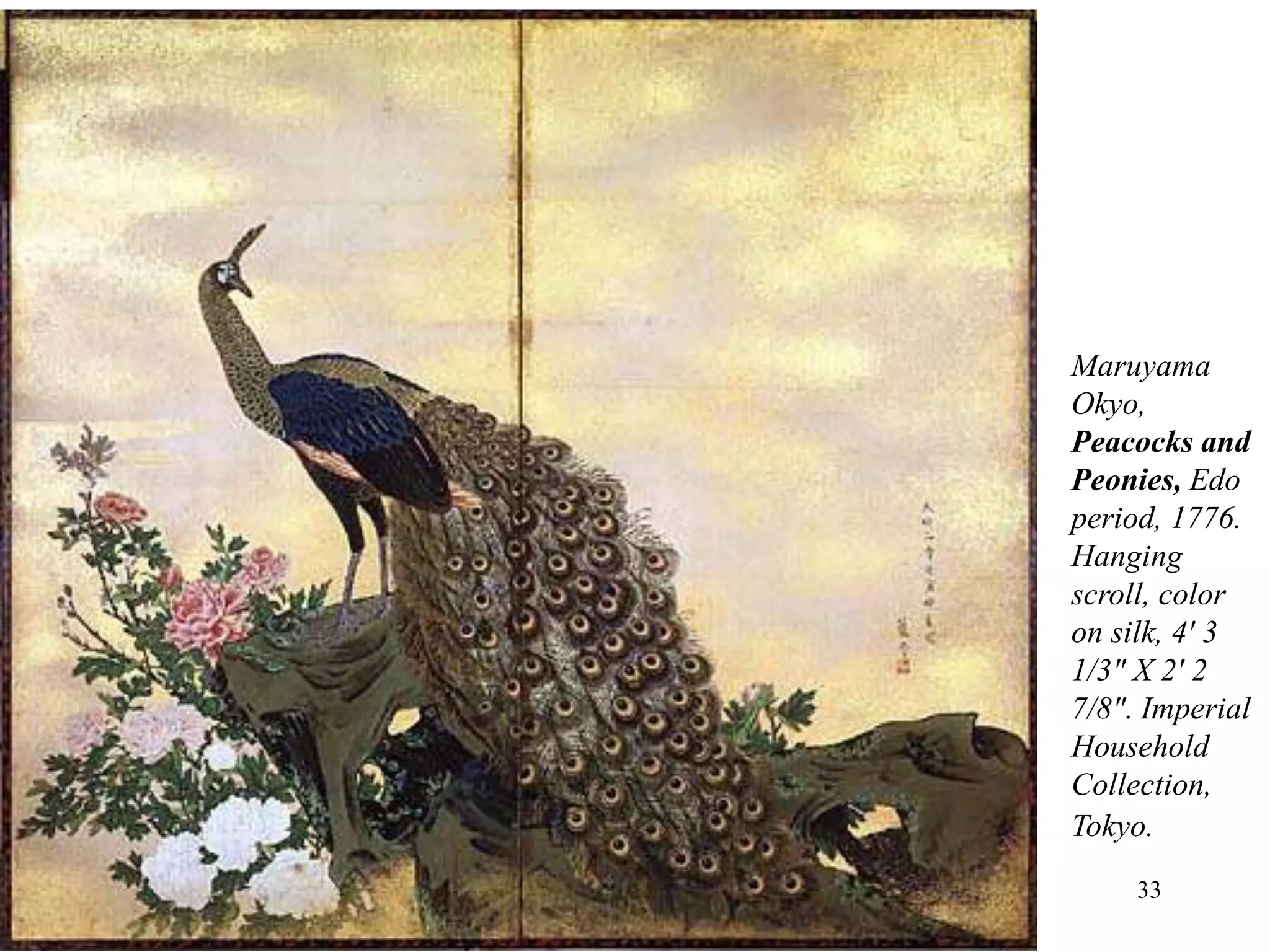 33
• While the Japanese literati catered to people with an
intellectual bent, the school of Maruyama Okyo
(1733–1795) achieved a wide following among people
attracted to naturalism and sheer painterly skill.
• Okyo looked to a variety of East Asian styles and also
to the West.
• Western approaches to naturalistic depiction had
become fairly widely known in Japan by this time.
Maruyama
Okyo,
Peacocks and
Peonies, Edo
period, 1776.
Hanging
scroll, color
on silk, 4' 3
1/3" X 2' 2
7/8". Imperial
Household
Collection,
Tokyo.
 
