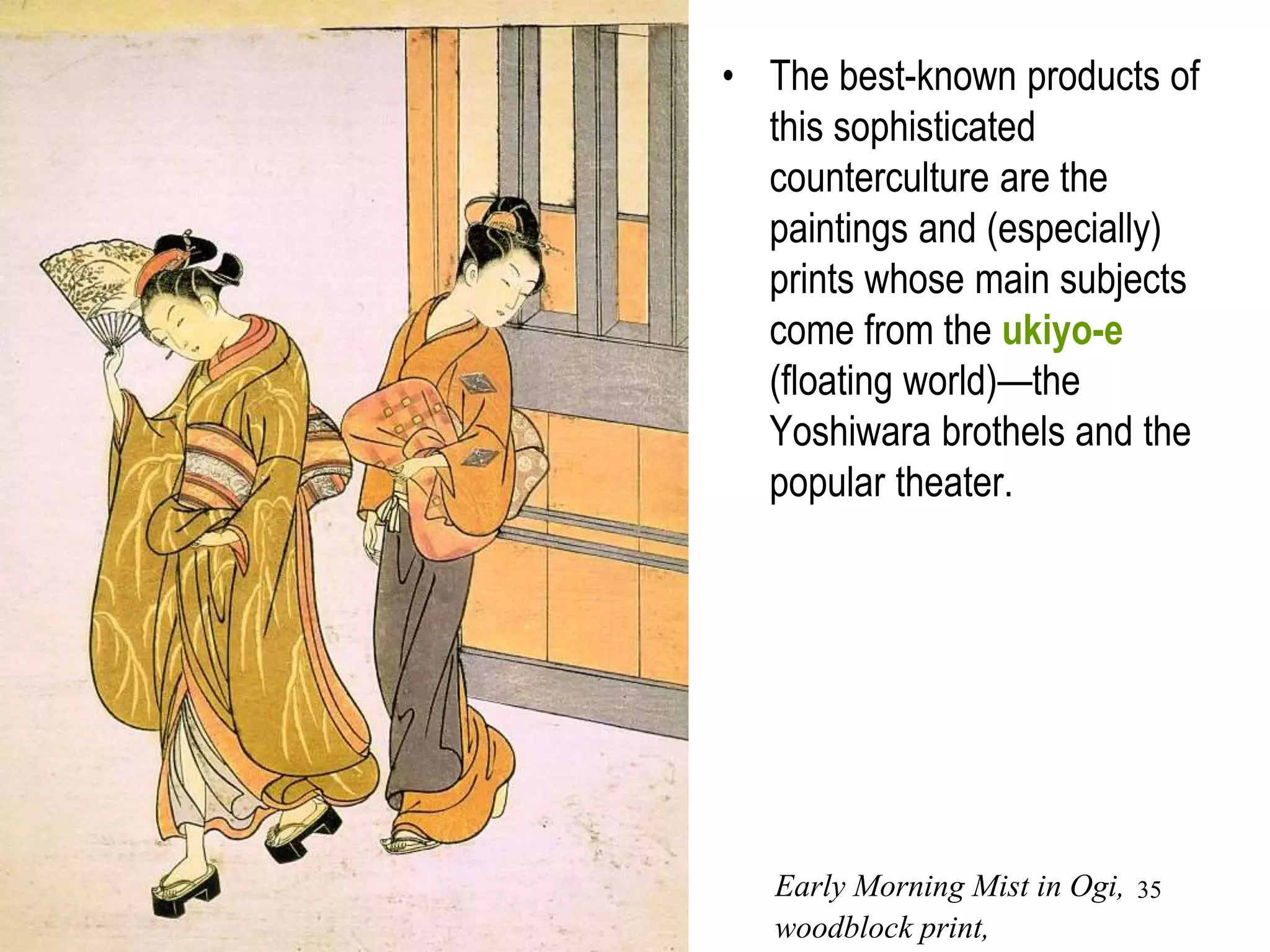 35
• The urban population's
restlessness also found an outlet
in the popular theaters and
pleasure houses of Edo's
Yoshiwara brothel district, where
prosperous townspeople, as well
as many samurai, sought
entertainment.
• Many who participated in the
urban culture were also highly
educated in literature, music,
and the other arts.
• The best-known products of
this sophisticated
counterculture are the
paintings and (especially)
prints whose main subjects
come from the ukiyo-e
(floating world)—the
Yoshiwara brothels and the
popular theater.
Early Morning Mist in Ogi,
woodblock print,
 