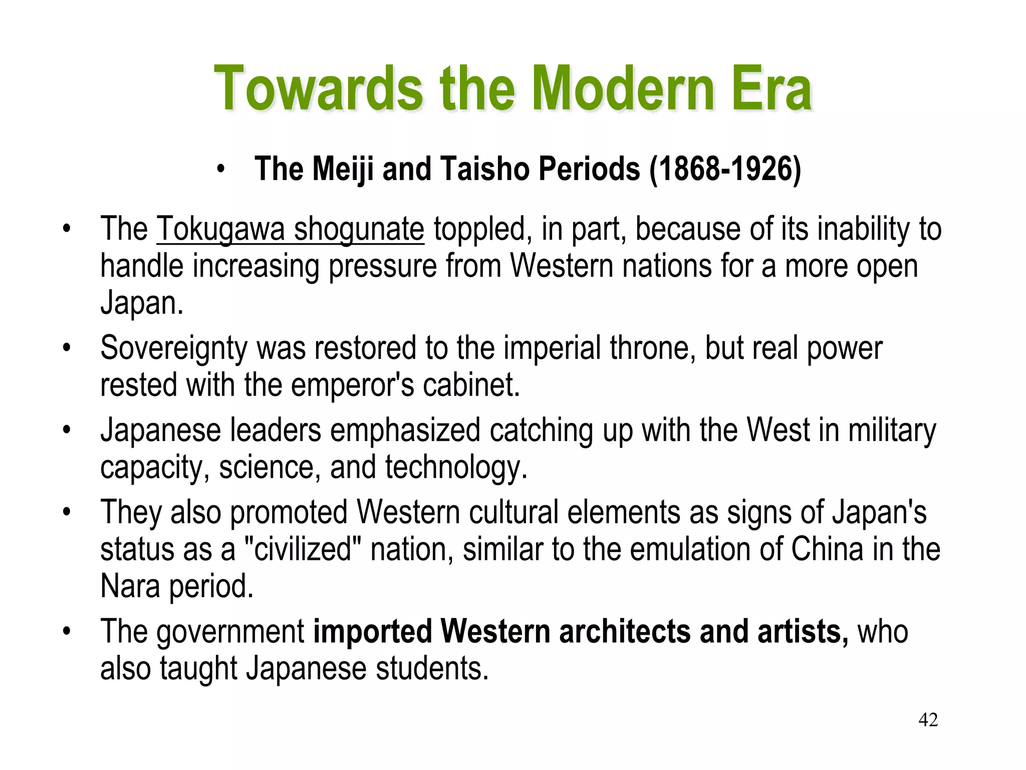 42
Towards the Modern Era
• The Meiji and Taisho Periods (1868-1926)
• The Tokugawa shogunate toppled, in part, because of its inability to
handle increasing pressure from Western nations for a more open
Japan.
• Sovereignty was restored to the imperial throne, but real power
rested with the emperor's cabinet.
• Japanese leaders emphasized catching up with the West in military
capacity, science, and technology.
• They also promoted Western cultural elements as signs of Japan's
status as a "civilized" nation, similar to the emulation of China in the
Nara period.
• The government imported Western architects and artists, who
also taught Japanese students.
 