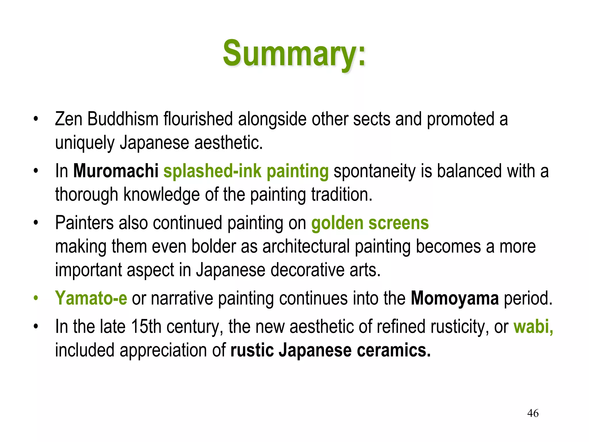 46
Summary:
• Zen Buddhism flourished alongside other sects and promoted a
uniquely Japanese aesthetic.
• In Muromachi splashed-ink painting spontaneity is balanced with a
thorough knowledge of the painting tradition.
• Painters also continued painting on golden screens
making them even bolder as architectural painting becomes a more
important aspect in Japanese decorative arts.
• Yamato-e or narrative painting continues into the Momoyama period.
• In the late 15th century, the new aesthetic of refined rusticity, or wabi,
included appreciation of rustic Japanese ceramics.
 