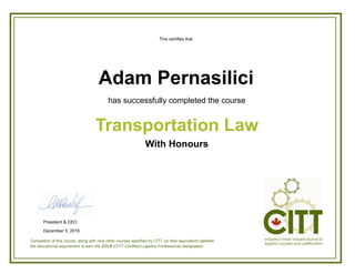 This certifies that
has successfully completed the course
With Honours
Transportation Law
Adam Pernasilici
Completion of this course, along with nine other courses specified by CITT (or their equivalent) satisfies
the educational requirement to earn the CCLP (CITT-Certified Logistics Professional) designation.
President & CEO
December 5, 2016
 