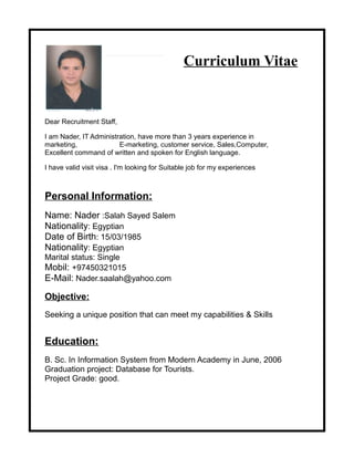 Curriculum Vitae
Dear Recruitment Staff,
I am Nader, IT Administration, have more than 3 years experience in
marketing, E-marketing, customer service, Sales,Computer,
Excellent command of written and spoken for English language.
I have valid visit visa . I'm looking for Suitable job for my experiences
Personal Information:
Name: Nader :Salah Sayed Salem
Nationality: Egyptian
Date of Birth: 15/03/1985
Nationality: Egyptian
Marital status: Single
Mobil: +97450321015
E-Mail: Nader.saalah@yahoo.com
Objective:
Seeking a unique position that can meet my capabilities & Skills
Education:
B. Sc. In Information System from Modern Academy in June, 2006
Graduation project: Database for Tourists.
Project Grade: good.
 