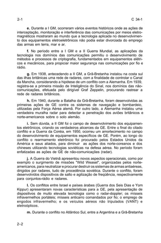 C 34-1 
2-2 
e. Durante a I GM, ocorreram vários eventos históricos onde as ações de 
interceptação, monitoração e interferência das comunicações por meios eletro-magnéticos 
mostraram ao mundo que a tecnologia aplicada no desenvolvimen-to 
dos equipamentos eletroeletrônicos não podia estar divorciada do emprego 
das armas em terra, mar e ar. 
f. No período entre a I GM e a II Guerra Mundial, as aplicações da 
tecnologia nos domínios das comunicações permitiu o desenvolvimento de 
métodos e processos de criptografia, fundamentados em equipamentos elétri-cos 
e mecânicos, para propiciar maior segurança nas comunicações por fio e 
rádio. 
g. Em 1938, antecedendo a II GM, a Grã-Bretanha instalou na costa sul 
das ilhas britânicas uma rede de radares, com a finalidade de controlar o Canal 
da Mancha, considerando a hipótese de um conflito com a Alemanha. Em 1939, 
registra-se a primeira missão de Inteligência do Sinal, nos domínios das não-comunicações, 
efetuada pelo dirigível Graf Zeppelin, procurando rastrear a 
rede de radares britânicos. 
h. Em 1940, durante a Batalha da Grã-Bretanha, foram desenvolvidas as 
primeiras ações de GE contra os sistemas de navegação e bombardeio, 
utilizadas pela Força Aérea alemã. Por outro lado, a Alemanha instalou uma 
verdadeira muralha radar para detectar a penetração dos aviões britânicos e 
norte-americanos sobre o solo alemão. 
i. Sem dúvida, a II GM foi o campo de desenvolvimento dos equipamen-tos 
eletrônicos, criando os verdadeiros alicerces da GE. Entre o final do citado 
conflito e a Guerra da Coréia, em 1950, ocorreu um amortecimento no campo 
do desenvolvimento de equipamentos específicos de GE. Porém, ao longo do 
conflito o rearmamento eletrônico foi procurado pelos Estados Unidos da 
América e seus aliados, para diminuir as ações dos norte-coreanos e dos 
chineses utilizando tecnologias soviéticas na defesa aérea. No período foram 
enfatizadas as ações de GE de não-comunicações (radar). 
j. A Guerra do Vietnã apresentou novos aspectos operacionais, como por 
exemplo o surgimento de missões "Wild Weasel", organizadas pelos norte-americanos, 
para neutralizar e procurar destruir os sistemas de armas antiaéreas, 
dirigidos por radares, tudo de procedência soviética. Durante o conflito, foram 
desenvolvidos dispositivos de salto e agilização de freqüência, respectivamente 
para conjuntos-rádio e radares. 
l. Os conflitos entre Israel e países árabes (Guerra dos Seis Dias e Yom 
Kippur) apresentaram novas características para a GE, pela apresentação de 
dispositivos de muito elevada tecnologia como o radar-doppler; os mísseis 
infravermelhos portáteis; mísseis anticarro comandados por fio; o emprego de 
engodos infravermelho; e os veículos aéreos não tripulados (VANT) e 
eletroópticos. 
m. Durante o conflito no Atlântico Sul, entre a Argentina e a Grã-Bretanha 
2-1 
 