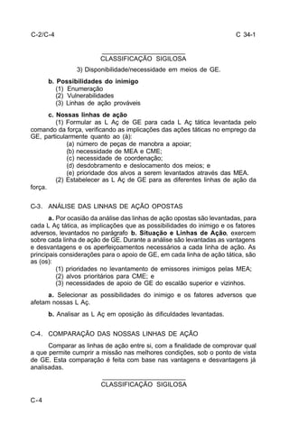 C 34-1 
C-4 
_______________________ 
CLASSIFICAÇÃO SIGILOSA 
3) Disponibilidade/necessidade em meios de GE. 
b. Possibilidades do inimigo 
(1) Enumeração 
(2) Vulnerabilidades 
(3) Linhas de ação prováveis 
c. Nossas linhas de ação 
(1) Formular as L Aç de GE para cada L Aç tática levantada pelo 
comando da força, verificando as implicações das ações táticas no emprego da 
GE, particularmente quanto ao (à): 
(a) número de peças de manobra a apoiar; 
(b) necessidade de MEA e CME; 
(c) necessidade de coordenação; 
(d) desdobramento e deslocamento dos meios; e 
(e) prioridade dos alvos a serem levantados através das MEA. 
(2) Estabelecer as L Aç de GE para as diferentes linhas de ação da 
força. 
C-3. ANÁLISE DAS LINHAS DE AÇÃO OPOSTAS 
a. Por ocasião da análise das linhas de ação opostas são levantadas, para 
cada L Aç tática, as implicações que as possibilidades do inimigo e os fatores 
adversos, levantados no parágrafo b. Situação e Linhas de Ação, exercem 
sobre cada linha de ação de GE. Durante a análise são levantadas as vantagens 
e desvantagens e os aperfeiçoamentos necessários a cada linha de ação. As 
principais considerações para o apoio de GE, em cada linha de ação tática, são 
as (os): 
(1) prioridades no levantamento de emissores inimigos pelas MEA; 
(2) alvos prioritários para CME; e 
(3) necessidades de apoio de GE do escalão superior e vizinhos. 
a. Selecionar as possibilidades do inimigo e os fatores adversos que 
afetam nossas L Aç. 
b. Analisar as L Aç em oposição às dificuldades levantadas. 
C-4. COMPARAÇÃO DAS NOSSAS LINHAS DE AÇÃO 
Comparar as linhas de ação entre si, com a finalidade de comprovar qual 
a que permite cumprir a missão nas melhores condições, sob o ponto de vista 
de GE. Esta comparação é feita com base nas vantagens e desvantagens já 
analisadas. 
_______________________ 
CLASSIFICAÇÃO SIGILOSA 
C-2/C-4 
 