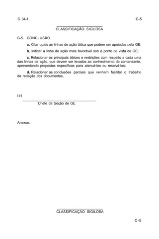 C-5 
C 34-1 
C-5. CONCLUSÃO 
a. Citar quais as linhas de ação tática que podem ser apoiadas pela GE; 
b. Indicar a linha de ação mais favorável sob o ponto de vista de GE; 
c. Relacionar os principais óbices e restrições com respeito a cada uma 
das linhas de ação, que devem ser levados ao conhecimento do comandante, 
apresentando propostas específicas para atenuá-los ou resolvê-los; 
d. Relacionar as conclusões parciais que venham facilitar o trabalho 
de redação dos documentos. 
(a) 
_____________________________________ 
Chefe da Seção de GE 
Anexos: 
_______________________ 
CLASSIFICAÇÃO SIGILOSA 
_______________________ 
CLASSIFICAÇÃO SIGILOSA 
C-5 
 