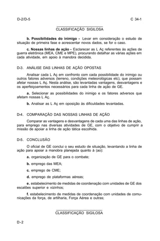 C 34-1 
D-2 
_______________________ 
CLASSIFICAÇÃO SIGILOSA 
b. Possibilidades do inimigo - Levar em consideração o estudo de 
situação de primeira fase e acrescentar novos dados, se for o caso. 
c. Nossas linhas de ação - Esclarecer as L Aç referentes às ações de 
guerra eletrônica (MEA, CME e MPE), procurando detalhar as várias ações em 
cada atividade, em apoio à manobra decidida. 
D-3. ANÁLISE DAS LINHAS DE AÇÃO OPOSTAS 
Analisar cada L Aç em confronto com cada possibilidade do inimigo ou 
outros fatores adversos (terreno, condições meteorológicas etc), que possam 
afetar nossas L Aç. Nesta análise, são levantadas vantagens, desvantagens e 
os aperfeiçoamentos necessários para cada linha de ação de GE. 
a. Selecionar as possibilidades do inimigo e os fatores adversos que 
afetam nossas L Aç. 
b. Analisar as L Aç em oposição às dificuldades levantadas. 
D-4. COMPARAÇÃO DAS NOSSAS LINHAS DE AÇÃO 
Comparar as vantagens e desvantagens de cada uma das linhas de ação, 
para emprego nas diversas atividades de GE, com o objetivo de cumprir a 
missão de apoiar a linha de ação tática escolhida. 
D-5. CONCLUSÃO 
O oficial de GE conclui o seu estudo de situação, levantando a linha de 
ação para apoiar a manobra planejada quanto à (ao): 
a. organização de GE para o combate; 
b. emprego das MEA; 
c. emprego de CME; 
d. emprego de plataformas aéreas; 
e. estabelecimento de medidas de coordenação com unidades de GE dos 
escalões superior e vizinhos; 
f. estabelecimento de medidas de coordenação com unidades de comu-nicações 
da força, de artilharia, Força Aérea e outras; 
_______________________ 
CLASSIFICAÇÃO SIGILOSA 
D-2/D-5 
 