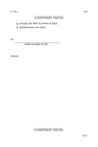 D-3 
C 34-1 
g. emprego das MPE no âmbito da força; 
h. desdobramento dos meios. 
(a) 
_____________________________________ 
Chefe da Seção de GE 
Anexos: 
_______________________ 
CLASSIFICAÇÃO SIGILOSA 
_______________________ 
CLASSIFICAÇÃO SIGILOSA 
D-5 
 