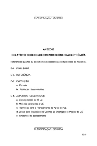 E-1 
C 34-1 
_______________________ 
CLASSIFICAÇÃO SIGILOSA 
ANEXO E 
RELATÓRIO DE RECONHECIMENTO DE GUERRA ELETRÔNICA 
Referências: (Cartas ou documentos necessários à compreensão do relatório). 
E-1. FINALIDADE 
E-2. REFERÊNCIA 
E-3. EXECUÇÃO 
a. Período 
b. Atividades desenvolvidas 
E-4. ASPECTOS OBSERVADOS 
a. Características da R Op 
b. Missões solicitadas à GE 
c. Premissas para o Planejamento do Apoio de GE 
d. Locais para instalação de Centros de Operações e Postos de GE 
e. Itinerários de deslocamento 
_______________________ 
CLASSIFICAÇÃO SIGILOSA 
 