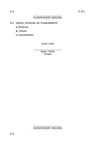C 34-1 
E-5. DADOS TÉCNICOS DE PLANEJAMENTO 
E-2 
_______________________ 
CLASSIFICAÇÃO SIGILOSA 
_______________________ 
CLASSIFICAÇÃO SIGILOSA 
a. Distâncias 
b. Viaturas 
c. Acessibilidades 
Local e data 
_______________________ 
Nome - Posto 
Função 
E-5 
 