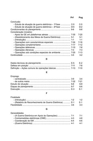 Prf Pag 
Conclusão 
- Estudo de situação de guerra eletrônica – 1ª fase ............... C-5 C-5 
- Estudo de situação de guerra eletrônica – 2ª fase ............... D-5 D-2 
Condicionantes do planejamento .............................................. 6-6 6-8 
Consideração inicial(is) 
- Apoio de GE em plataformas aéreas .................................. 7-30 7-20 
- (Desdobramento dos Meios de Guerra Eletrônica) ............... 5-1 5-1 
- (Introdução) ..................................................................... 1-1 1-1 
- Operações com características especiais .......................... 7-24 7-16 
- Operações complementares .............................................. 7-17 7-12 
- Operações defensivas ....................................................... 7-10 7-8 
- Operações ofensivas ........................................................ 7-3 7-3 
- Operações sob condições especiais de ambiente ............... 7-20 7-13 
Continuidade .......................................................................... 3-5 3-2 
D 
Dados técnicos de planejamento .............................................. E-5 E-2 
Defesa em posição ................................................................. 7-11 7-8 
Definição – Ações comuns às operações básicas ...................... 7-13 7-10 
E 
Emprego 
- centralizado ..................................................................... 3-9 3-4 
- de outros meios ............................................................... 7-32 7-21 
Estudo de situação ................................................................. 6-8 6-9 
Etapas de planejamento .......................................................... 6-7 6-8 
Execução ............................................................................... E-3 E-1 
F 
Finalidade 
- (Introdução) ..................................................................... 1-2 1-2 
- (Relatório de Reconhecimento de Guerra Eletrônica) ........... E-1 E-1 
Flexibilidade ........................................................................... 3-6 3-3 
G 
Generalidades 
- (A Guerra Eletrônica em Apoio às Operações) .................... 7-1 7-1 
- Contramedidas eletrônicas (CME)...................................... 4-3 4-8 
- Coordenação de EM ......................................................... 6-4 6-6 
- (Guerra Eletrônica) ........................................................... 4-1 4-1 
 