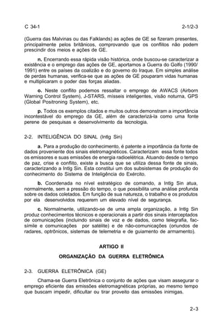 2-1/2-3 
2-3 
C 34-1 
(Guerra das Malvinas ou das Falklands) as ações de GE se fizeram presentes, 
principalmente pelos britânicos, comprovando que os conflitos não podem 
prescindir dos meios e ações de GE. 
n. Encerrando essa rápida visão histórica, onde buscou-se caracterizar a 
existência e o emprego das ações de GE, aportamos a Guerra do Golfo (1990/ 
1991) entre os países da coalizão e do governo do Iraque. Em simples análise 
de perdas humanas, verifica-se que as ações de GE pouparam vidas humanas 
e multiplicaram o poder das forças aliadas. 
o. Neste conflito podemos ressaltar o emprego de AWACS (Airborn 
Warning Control System), J-STARS, mísseis inteligentes, visão noturna, GPS 
(Global Positroning System), etc. 
p. Todos os exemplos citados e muitos outros demonstram a importância 
incontestável do emprego da GE, além de caracterizá-la como uma fonte 
perene de pesquisas e desenvolvimento da tecnologia. 
2-2. INTELIGÊNCIA DO SINAL (Intlg Sin) 
a. Para a produção do conhecimento, é patente a importância da fonte de 
dados proveniente dos sinais eletromagnéticos. Caracterizam essa fonte todos 
os emissores e suas emissões de energia radioelétrica. Atuando desde o tempo 
de paz, crise e conflito, existe a busca que se utiliza dessa fonte de sinais, 
caracterizando a Intlg Sin. Esta constitui um dos subsistemas de produção do 
conhecimento do Sistema de Inteligência do Exército. 
b. Coordenada no nível estratégico de comando, a Intlg Sin atua, 
normalmente, sem a pressão do tempo, o que possibilita uma análise profunda 
sobre os dados coletados. Em função de sua natureza, o trabalho e os produtos 
por ela desenvolvidos requerem um elevado nível de segurança. 
c. Normalmente, utilizando-se de uma ampla organização, a Intlg Sin 
produz conhecimentos técnicos e operacionais a partir dos sinais interceptados 
de comunicações (incluindo sinais de voz e de dados, como telegrafia, fac-símile 
e comunicações por satélite) e de não-comunicações (oriundos de 
radares, optrônicos, sistemas de telemetria e de guiamento de armamento). 
ARTIGO II 
ORGANIZAÇÃO DA GUERRA ELETRÔNICA 
2-3. GUERRA ELETRÔNICA (GE) 
Chama-se Guerra Eletrônica o conjunto de ações que visam assegurar o 
emprego eficiente das emissões eletromagnéticas próprias, ao mesmo tempo 
que buscam impedir, dificultar ou tirar proveito das emissões inimigas. 
 