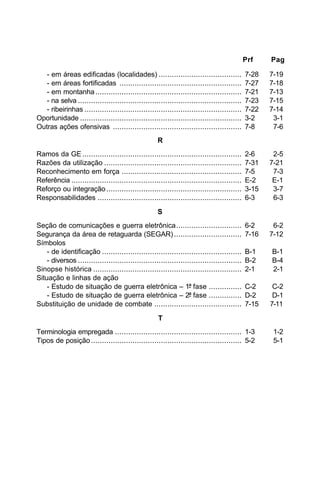 Prf Pag 
- em áreas edificadas (localidades) ...................................... 7-28 7-19 
- em áreas fortificadas ........................................................ 7-27 7-18 
- em montanha ................................................................... 7-21 7-13 
- na selva ........................................................................... 7-23 7-15 
- ribeirinhas ........................................................................ 7-22 7-14 
Oportunidade .......................................................................... 3-2 3-1 
Outras ações ofensivas ........................................................... 7-8 7-6 
R 
Ramos da GE ......................................................................... 2-6 2-5 
Razões da utilização ............................................................... 7-31 7-21 
Reconhecimento em força ....................................................... 7-5 7-3 
Referência .............................................................................. E-2 E-1 
Reforço ou integração .............................................................. 3-15 3-7 
Responsabilidades .................................................................. 6-3 6-3 
S 
Seção de comunicações e guerra eletrônica.............................. 6-2 6-2 
Segurança da área de retaguarda (SEGAR) ............................... 7-16 7-12 
Símbolos 
- de identificação ................................................................ B-1 B-1 
- diversos ........................................................................... B-2 B-4 
Sinopse histórica .................................................................... 2-1 2-1 
Situação e linhas de ação 
- Estudo de situação de guerra eletrônica – 1ª fase ............... C-2 C-2 
- Estudo de situação de guerra eletrônica – 2ª fase ............... D-2 D-1 
Substituição de unidade de combate ........................................ 7-15 7-11 
T 
Terminologia empregada .......................................................... 1-3 1-2 
Tipos de posição ..................................................................... 5-2 5-1 
 
