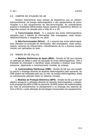 2-5/2-6 
2-5 
C 34-1 
2-5. CAMPOS DE ATUAÇÃO DA GE 
Existem basicamente duas classes de dispositivos que se utilizam, 
intencionalmente, da energia eletromagnética: a dos equipamentos de comu-nicações 
e a dos equipamentos de não-comunicações. As características 
próprias e finalidades diferenciadas dessas classes de dispositivos definem os 
seguintes campos de atuação para a Intlg Sin e a GE. 
a. Comunicações (Com) - É o conjunto dos sinais eletromagnéticos 
utilizados para o trânsito de informações. São empregados, neste campo, 
radiotransmissores e receptores em geral. 
b. Não-Comunicações (NCom) - É o conjunto dos sinais eletromagné-ticos 
utilizados na produção de informações. São empregados, neste campo, 
radares, sensores de infravermelho, intensificadores de luz e diversos equipa-mentos 
com aplicações do laser. 
2-6. RAMOS DA GE (Fig 2-2) 
a. Medidas Eletrônicas de Apoio (MEA) - Divisão da GE que consiste 
na obtenção de dados a partir da aquisição de sinais eletromagnéticos. Têm a 
finalidade de interceptar e identificar essas emissões e localizar suas fontes 
emissoras, objetivando o reconhecimento imediato da ameaça. 
b. Contramedidas Eletrônicas (CME) - Divisão da GE que visa impedir 
ou reduzir o emprego eficiente do espectro eletromagnético pelo oponente. As 
CME podem ser realizadas pelo uso, ou não, de energia eletromagnética, direta 
ou indiretamente aplicada sobre os sistemas inimigos. 
c. Medidas de Proteção Eletrônica (MPE) - Divisão da GE que tem por 
objetivo assegurar a utilização eficiente do espectro eletromagnético, a despei-to 
do emprego das MEA e CME do oponente. As MPE podem ser implementadas 
por meio de procedimentos no planejamento e no emprego dos sistemas de 
Com e NCom, e pela utilização de tecnologias incorporadas aos equipamentos. 
 