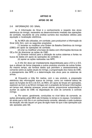 C 34-1 
2-8 
2-8 
ARTIGO III 
APOIO DE GE 
2-8 INFORMAÇÃO DO SINAL 
a. A Informação do Sinal é o conhecimento a respeito dos alvos 
eletrônicos do inimigo, necessário ao desenvolvimento imediato das operações 
de combate, resultante de uma análise sumária dos resultados obtidos pela 
aquisição e localização eletrônica. 
b. As MEA são utilizadas, em combate, para produzirem a Informação do 
Sinal (Info Sin), com os seguintes propósitos: 
(1) levantar ou modificar uma Ordem de Batalha Eletrônica do Inimigo 
(OBEI) em apoio às operações de combate; 
(2) criar ou modificar uma base de dados com informações técnicas de 
GE,a fim de direcionar as ações de CME; 
(3) fornecer indícios para a utilização de outros sistemas e fontes na 
busca de dados em apoio às operações de combate; e 
(4) apoiar as ações realizadas nas MPE. 
c. A Info Sin deve ser imediatamente disponibilizada para o E/3 e o E/2, 
que a utilizam de forma integrada a outros produtos oriundos de outras fontes. 
Ao mesmo tempo, ela fornece dados que permitem o assessoramento ao 
comando sobre as ações atuais do inimigo, a programação dos meios de CME, 
o planejamento das MPE e a determinação dos alvos para os sistemas de 
armas. 
d. Enquanto a Intlg Sin realiza, com o seu produto, a preparação 
eletrônica das informações acerca do inimigo, como um material básico de 
apoio às funções do E/2 e do E/3, as MEA, em apoio às forças em operações, 
exploram as Com e as NCom inimigas com o propósito de fornecer informações 
em tempo real, detectar ameaças, prover alarme, proporcionar autoproteção e 
auxiliar as ações de CME na degradação do ciclo de comando e controle 
inimigo. 
e. Por serem, geralmente, conduzidas no nível tático de comando, as 
ações abrangidas pelas MEA são limitadas no tempo e no espaço. Consideran-do 
ainda que a Info Sin é um conhecimento corrente, alterada a cada mudança 
de situação, ela não requer um grau de sigilo maior do que o das operações que 
são apoiadas pela GE. 
 