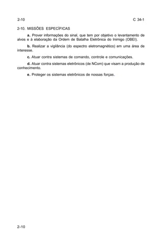 C 34-1 
2-10. MISSÕES ESPECÍFICAS 
2-10 
a. Prover informações do sinal, que tem por objetivo o levantamento de 
alvos e à elaboração da Ordem de Batalha Eletrônica do Inimigo (OBEI). 
b. Realizar a vigilância (do espectro eletromagnético) em uma área de 
interesse. 
c. Atuar contra sistemas de comando, controle e comunicações. 
d. Atuar contra sistemas eletrônicos (de NCom) que visam a produção de 
conhecimento. 
e. Proteger os sistemas eletrônicos de nossas forças. 
2-10 
 