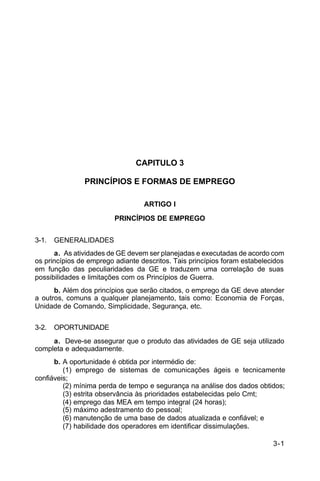 3-1 
C 34-1 
CAPITULO 3 
PRINCÍPIOS E FORMAS DE EMPREGO 
ARTIGO I 
PRINCÍPIOS DE EMPREGO 
3-1. GENERALIDADES 
a. As atividades de GE devem ser planejadas e executadas de acordo com 
os princípios de emprego adiante descritos. Tais princípios foram estabelecidos 
em função das peculiaridades da GE e traduzem uma correlação de suas 
possibilidades e limitações com os Princípios de Guerra. 
b. Além dos princípios que serão citados, o emprego da GE deve atender 
a outros, comuns a qualquer planejamento, tais como: Economia de Forças, 
Unidade de Comando, Simplicidade, Segurança, etc. 
3-2. OPORTUNIDADE 
a. Deve-se assegurar que o produto das atividades de GE seja utilizado 
completa e adequadamente. 
b. A oportunidade é obtida por intermédio de: 
(1) emprego de sistemas de comunicações ágeis e tecnicamente 
confiáveis; 
(2) mínima perda de tempo e segurança na análise dos dados obtidos; 
(3) estrita observância às prioridades estabelecidas pelo Cmt; 
(4) emprego das MEA em tempo integral (24 horas); 
(5) máximo adestramento do pessoal; 
(6) manutenção de uma base de dados atualizada e confiável; e 
(7) habilidade dos operadores em identificar dissimulações. 
 