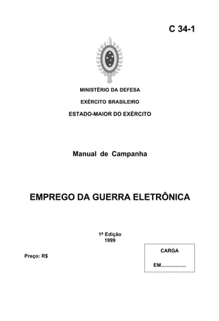 MINISTÉRIO DA DEFESA 
EXÉRCITO BRASILEIRO 
ESTADO-MAIOR DO EXÉRCITO 
Manual de Campanha 
EMPREGO DA GUERRA ELETRÔNICA 
1ª Edição 
1999 
C 34-1 
CARGA 
EM................. 
Preço: R$ 
 
