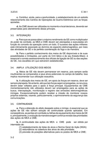 C 34-1 
3-2 
c. Contribui, ainda, para a oportunidade, o estabelecimento de um estreito 
relacionamento dos Centros de Operações de Guerra Eletrônica com as forças 
apoiadas. 
d. As CME devem ser utilizadas no momento e local decisivos, devendo ser 
preservadas para atendimento desse princípio. 
3-3. INTEGRAÇÃO 
a. Para que se possa obter o máximo rendimento da GE como multiplicador 
do poder de combate, as MEA e CME devem ser planejadas e executadas em 
função do conceito da operação como um todo. O sucesso das ações militares 
está intimamente associado ao domínio do espectro eletromagnético, por meio 
das atividades de GE e da perfeita coordenação do fogo e da manobra. 
b. Para o perfeito conhecimento dos meios de GE disponíveis e de suas 
possibilidades e limitações, por parte do Cmt tático e de seu Estado-Maior, é 
essencial o correto assessoramento dos oficiais de ligação de GE ou das seções 
de GE, nos escalões em que estiverem estabelecidas. 
3-4. AMPLA UTILIZAÇÃO DOS MEIOS 
a. Meios de GE não devem permanecer em reserva, pois sempre serão 
insuficientes se comparados a seus alvos potenciais no campo de batalha. Isso 
implica recomendar sua utilização exaustiva. 
b. A utilização dos meios de GE, em apoio às forças em reserva, deve ser 
sempre planejada. No entanto, até que tais forças sejam empregadas, os recursos 
devem estar voltados para o apoio à força principal. Equipamentos de CME 
momentaneamente não utilizados devem ser empregados para as ações de 
busca, interceptação, monitoração e registro das emissões eletromagnéticas 
inimigas. Excepcionalmente podem receber a missão de monitorar nossos 
próprios sistemas, visando, particularmente, o aprimoramento da segurança das 
comunicações. 
3-5. CONTINUIDADE 
a. Para a obtenção do efeito desejado sobre o inimigo, é essencial que as 
ações de GE não sofram solução de continuidade quando aplicadas. Em 
conseqüência, as perdas em combate ou falhas de equipamento dos meios de GE 
e, principalmente, a evolução da manobra exigem contínua revisão das prioridades 
das ações de MEA e CME. 
b. A continuidade das ações de MEA e CME pode ser obtida por 
intermédio de: 
(1) estabelecimento de listas de alvos e Norma Geral de Ação (NGA); 
(2) redundância na cobertura dos alvos de alta prioridade; 
(3) previsão de posições alternativas para os postos de MEA e CME; 
3-2/3-5 
 