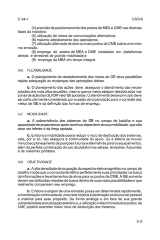 3-5/3-8 
3-3 
C 34-1 
(4) previsão de posicionamento dos postos de MEA e CME nas diversas 
fases da manobra; 
(5) utilização de meios de comunicações alternativos; 
(6) máximo adestramento dos operadores; 
(7) utilização alternada de dois ou mais postos de CME sobre uma mes-ma 
emissão; 
(8) emprego de postos de MEA e CME instalados em plataformas 
aéreas e terrestres de grande mobilidade;e 
(9) emprego da MEA em tempo integral. 
3-6. FLEXIBILIDADE 
a. O planejamento do desdobramento dos meios de GE deve possibilitar 
rápida adequação às mudanças das operações táticas. 
b. O planejamento das ações deve assegurar o atendimento das neces-sidades 
dos mais altos escalões, mesmo que os meios estejam desdobrados nas 
zonas de ação das GU/OM valor Btl apoiadas. O atendimento desse princípio deve 
ser particularmente considerado por ocasião da organização para o combate dos 
meios de GE e da definição das formas de emprego. 
3-7. MOBILIDADE 
a. A sobrevivência dos sistemas de GE no campo de batalha e sua 
capacidade de proporcionar apoio contínuo dependem da sua mobilidade, que não 
deve ser inferior à da força apoiada. 
b. Embora a mobilidade possa reduzir o risco de destruição dos sistemas, 
esta, por si só, não assegura a continuidade do apoio. Só é efetiva se houver 
minucioso planejamento de posições futuras e alternativas para os equipamentos, 
além da perfeita combinação do uso de plataformas aéreas, terrestres, flutuantes 
e de sistemas portáteis. 
3-8. OBJETIVIDADE 
a. A alta densidade de ocupação do espectro eletromagnético no campo de 
batalha impõe que o comandante defina perfeitamente suas prioridades na busca 
de informações e levantamentos de alvos para os postos de CME. À GE somente 
devem ser atribuídas missões de busca dentro de suas reais possibilidades e que 
realmente compensem seu emprego. 
b. Embora a origem de uma emissão possa ser determinada rapidamente, 
a monitoração continuada de uma rede implica à destinação exclusiva de pessoal 
e material para esse propósito. De forma análoga e em face de sua grande 
vulnerabilidade à localização eletrônica, a utilização indiscriminada dos postos de 
CME poderá acarretar maior risco de destruição dos mesmos. 
 
