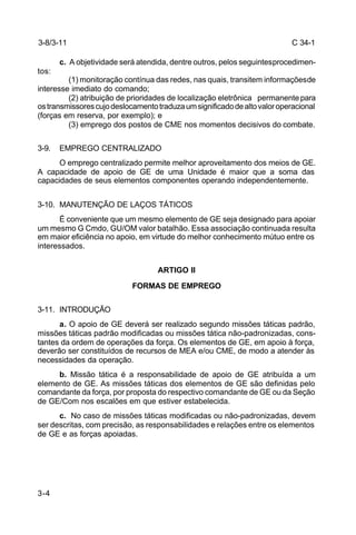 C 34-1 
3-8/3-11 
3-4 
c. A objetividade será atendida, dentre outros, pelos seguintes procedimen-tos: 
(1) monitoração contínua das redes, nas quais, transitem informações de 
interesse imediato do comando; 
(2) atribuição de prioridades de localização eletrônica permanente para 
os transmissores cujo deslocamento traduza um significado de alto valor operacional 
(forças em reserva, por exemplo); e 
(3) emprego dos postos de CME nos momentos decisivos do combate. 
3-9. EMPREGO CENTRALIZADO 
O emprego centralizado permite melhor aproveitamento dos meios de GE. 
A capacidade de apoio de GE de uma Unidade é maior que a soma das 
capacidades de seus elementos componentes operando independentemente. 
3-10. MANUTENÇÃO DE LAÇOS TÁTICOS 
É conveniente que um mesmo elemento de GE seja designado para apoiar 
um mesmo G Cmdo, GU/OM valor batalhão. Essa associação continuada resulta 
em maior eficiência no apoio, em virtude do melhor conhecimento mútuo entre os 
interessados. 
ARTIGO II 
FORMAS DE EMPREGO 
3-11. INTRODUÇÃO 
a. O apoio de GE deverá ser realizado segundo missões táticas padrão, 
missões táticas padrão modificadas ou missões tática não-padronizadas, cons-tantes 
da ordem de operações da força. Os elementos de GE, em apoio à força, 
deverão ser constituídos de recursos de MEA e/ou CME, de modo a atender às 
necessidades da operação. 
b. Missão tática é a responsabilidade de apoio de GE atribuída a um 
elemento de GE. As missões táticas dos elementos de GE são definidas pelo 
comandante da força, por proposta do respectivo comandante de GE ou da Seção 
de GE/Com nos escalões em que estiver estabelecida. 
c. No caso de missões táticas modificadas ou não-padronizadas, devem 
ser descritas, com precisão, as responsabilidades e relações entre os elementos 
de GE e as forças apoiadas. 
 