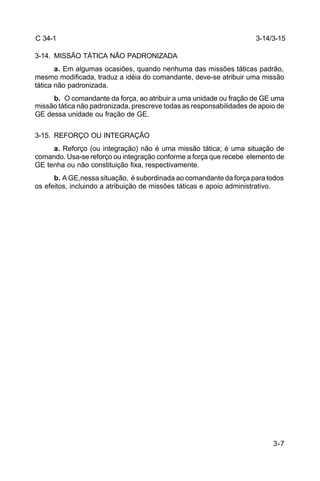 3-14/3-15 
3-7 
C 34-1 
3-14. MISSÃO TÁTICA NÃO PADRONIZADA 
a. Em algumas ocasiões, quando nenhuma das missões táticas padrão, 
mesmo modificada, traduz a idéia do comandante, deve-se atribuir uma missão 
tática não padronizada. 
b. O comandante da força, ao atribuir a uma unidade ou fração de GE uma 
missão tática não padronizada, prescreve todas as responsabilidades de apoio de 
GE dessa unidade ou fração de GE. 
3-15. REFORÇO OU INTEGRAÇÃO 
a. Reforço (ou integração) não é uma missão tática; é uma situação de 
comando. Usa-se reforço ou integração conforme a força que recebe elemento de 
GE tenha ou não constituição fixa, respectivamente. 
b. A GE,nessa situação, é subordinada ao comandante da força para todos 
os efeitos, incluindo a atribuição de missões táticas e apoio administrativo. 
 