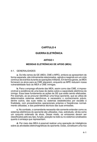 4-1 
C 34-1 
CAPÍTULO 4 
GUERRA ELETRÔNICA 
ARTIGO I 
MEDIDAS ELETRÔNICAS DE APOIO (MEA) 
4-1. GENERALIDADES 
a. Os três ramos da GE (MEA, CME e MPE), embora se apresentem de 
forma separada, são intimamente relacionados, agindo e reagindo em um ciclo 
contínuo de eventos durante as operações militares. Em termos gerais, as MEA 
fornecem os alvos para as CME atacarem, enquanto as MPE reduzem nossa 
vulnerabilidade face às MEA e CME inimigas. 
b. Para o emprego eficiente das MEA, assim como das CME, é impres-cindível 
a existência de uma base de dados sobre a capacidade eletrônica do 
inimigo. Essa base fundamenta as ações de GE que estão sendo efetivadas. 
Por exemplo, ao se procurar identificar uma força oponente, que se utiliza de 
determinados sistemas eletrônicos, é necessário o conhecimento prévio, 
dentre outros, das suas redes ou sistemas estabelecidos por escalão e 
finalidade, com procedimentos operacionais próprios e freqüências normal-mente 
utilizadas, e dos parâmetros técnicos das suas emissões. 
c. No combate, o comandante necessita não somente entender como os 
sistemas eletrônicos do oponente são utilizados, mas, sobretudo, vê-los como 
um conjunto ordenado de alvos. Desse modo, os emissores devem ser 
classificados pelo seu tipo, função, posição na rede ou no sistema e analisados 
quanto à ameaça que representam. 
d. Por meio das MEA é possível realizar uma operação de Inteligência 
sobre as atividades eletromagnéticas do oponente. Estas, constituem uma rica 
 