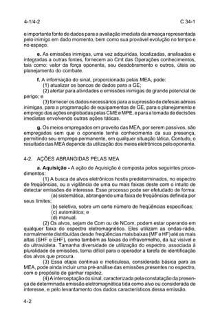 C 34-1 
4-1/4-2 
e importante fonte de dados para a avaliação imediata da ameaça representada 
pelo inimigo em dado momento, bem como sua provável evolução no tempo e 
no espaço. 
4-2 
e. As emissões inimigas, uma vez adquiridas, localizadas, analisadas e 
integradas a outras fontes, fornecem ao Cmt das Operações conhecimentos, 
tais como: valor da força oponente, seu desdobramento e outros, úteis ao 
planejamento do combate. 
f. A informação do sinal, proporcionada pelas MEA, pode: 
(1) atualizar os bancos de dados para a GE; 
(2) alertar para atividades e emissões inimigas de grande potencial de 
perigo; e 
(3) fornecer os dados necessários para a supressão de defesas aéreas 
inimigas, para a programação de equipamentos de GE, para o planejamento e 
emprego das ações englobadas pelas CME e MPE, e para a tomada de decisões 
imediatas envolvendo outras ações táticas. 
g. Os meios empregados em proveito das MEA, por serem passivos, são 
empregados sem que o oponente tenha conhecimento da sua presença, 
permitindo seu emprego permanente, em qualquer situação tática. Contudo, o 
resultado das MEA depende da utilização dos meios eletrônicos pelo oponente. 
4-2. AÇÕES ABRANGIDAS PELAS MEA 
a. Aquisição - A ação de Aquisição é composta pelos seguintes proce-dimentos: 
(1) A busca de alvos eletrônicos hostis predeterminados, no espectro 
de freqüências, ou a vigilância de uma ou mais faixas deste com o intuito de 
detectar emissões de interesse. Esse processo pode ser efetudado de forma: 
(a) sistemática, abrangendo uma faixa de freqüências definida por 
seus limites; 
(b) seletiva, sobre um certo número de freqüências específicas; 
(c) automática; e 
(d) manual. 
(2) Os alvos, sejam de Com ou de NCom, podem estar operando em 
qualquer faixa do espectro eletromagnético. Eles utilizam as ondas-rádio, 
normalmente distribuídas desde freqüências mais baixas (MF e HF) até as mais 
altas (SHF e EHF), como também as faixas do infravermelho, da luz visível e 
do ultravioleta. Tamanha diversidade de utilização do espectro, associada à 
pluralidade de emissões, torna difícil para o operador a tarefa de identificação 
dos alvos que procura. 
(3) Essa etapa contínua e meticulosa, considerada básica para as 
MEA, pode ainda incluir uma pré-análise das emissões presentes no espectro, 
com o propósito de ganhar rapidez. 
(4) A interceptação do sinal, caracterizada pela constatação da presen-ça 
de determinada emissão eletromagnética tida como alvo ou considerada de 
interesse, e pelo levantamento dos dados característicos dessa emissão. 
 