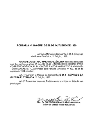 PORTARIA Nº 100-EME, DE 28 DE OUTUBRO DE 1999 
Aprova o Manual de Campanha C 34-1 - Emprego 
da Guerra Eletrônica, 1ª Edição, 1999. 
O CHEFE DO ESTADO-MAIOR DO EXÉRCITO, no uso da atribuição 
que lhe confere o artigo 91 das IG 10-42 - INSTRUÇÕES GERAIS PARA 
CORRESPONDÊNCIA, PUBLICAÇÕES E ATOS NORMATIVOS NO MINIS-TÉRIO 
DO EXÉRCITO, aprovadas pela Portaria Ministerial Nº 433, de 24 de 
agosto de 1994, resolve: 
Art. 1º Aprovar o Manual de Campanha C 34-1 - EMPREGO DA 
GUERRA ELETRÔNICA, 1ª Edição, 1999. 
Art. 2º Determinar que esta Portaria entre em vigor na data de sua 
publicação. 
 