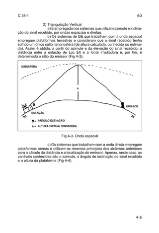 4-2 
4-5 
C 34-1 
2) Triangulação Vertical 
a) É empregada nos sistemas que utilizam azimute e inclina-ção 
do sinal recebido, por ondas espaciais e diretas. 
b) Os sistemas de GE que trabalham com a onda espacial 
empregam plataformas terrestres e consideram que o sinal recebido tenha 
sofrido um único salto na ionosfera (de altura calculada, conhecida ou estima-da). 
Assim é obtida, a partir do azimute e da elevação do sinal recebido, a 
distância entre a estação de Loc Elt e a fonte irradiadora e, por fim, é 
determinado o sítio do emissor (Fig 4-3). 
Fig 4-3. Onda espacial 
c) Os sistemas que trabalham com a onda direta empregam 
plataformas aéreas e utilizam os mesmos princípios dos sistemas anteriores 
para o cálculo da distância e a localização do emissor. Apenas, neste caso, as 
variáveis conhecidas são o azimute, o ângulo de inclinação do sinal recebido 
e a altura da plataforma (Fig 4-4). 
 