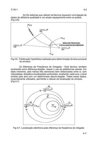 4-2 
LOCALIZAÇÃO DO EMISSOR 
4-7 
C 34-1 
(b) Os sistemas que utilizam tal técnica requerem uma ligação de 
dados de altíssima qualidade e um amplo espaçamento entre os postos. 
(Fig 4-6) 
Hipérbole 
ÁREA DE PROVÁVEL 
Fig 4-6. Trilateração hiperbólica realizada para determinação da área provável 
do emissor. 
(3) Diferença da Freqüência de Chegada - Esta técnica, também 
conhecida como diferença-doppler, requer o uso de plataformas aéreas. Em 
dado momento, pelo menos três aeronaves bem distanciadas entre si, com 
velocidades, direções e localizações conhecidas, receberão, cada uma, o sinal 
emitido pelo alvo com um determinado desvio-doppler. Todos esses dados, 
conjuntamente utilizados, permitirão o cálculo da localização do emissor. 
(Fig 4-7) 
Fig 4-7. Localização eletrônica pela diferença da freqüência de chegada 
 