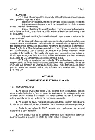 C 34-1 
4-2/4-3 
4-8 
c. Análise 
(1) O sinal eletromagnético adquirido, até se tornar um conhecimento 
claro, percorre algumas etapas: 
(a) sua interceptação, momento em que ele passa a ser recebido; 
(b) seu reconhecimento, a partir de dados técnicos básicos, como 
sendo um sinal de interesse; 
(c) sua classificação, qualificando-o, conforme grupos de critérios, 
o tipo de transmissão, rede, sistema, unidade e escalão de comando em que ele 
se enquadra; 
(d) sua identificação, individualizando, operacional e taticamente, 
o seu emissor. 
(2) Os dados obtidos pelas ações de aquisição e localização eletrônica 
apresentam os mais diversos parâmetros técnicos dos sinais, seus procedimen-tos 
operacionais, conteúdo e localização no terreno de emissores eletromagné-ticos. 
A ação de análise trabalha esses dados com o objetivo de transformá-los 
em conhecimentos úteis à tomada de decisões e às ações em curso. Neste 
sentido, é fornecida a informação do sinal, com conhecimentos táticos e 
técnicos para a força apoiada. A partir da análise ainda ocorre o redirecionamento 
das ações de GE apresentadas no planejamento inicial. 
(3) A ação de análise em proveito da GE é realizada em curto prazo, 
respondendo de forma imediata às necessidades das operações. Sinais de 
interesse que carecem de um tratamento especial - mais técnico ou em maior 
prazo - devem ser encaminhados para sofrerem uma análise mais profunda 
pela Intlg Sin. 
ARTIGO II 
CONTRAMEDIDAS ELETRÔNICAS (CME) 
4-3. GENERALIDADES 
a. As ações envolvidas pelas CME, quando bem executadas, podem 
reduzir a eficiência das ações do oponente. O desfecho de uma operação terá 
chances muito maiores de sucesso se conseguirmos impedir o inimigo de 
utilizar corretamente seu sistema de comando e controle. 
b. As ações de CME mal planejadas/executadas podem prejudicar o 
funcionamento dos equipamentos ou denunciar prematuramente nossa presença. 
c. Portanto, as ações de CME deverão ser conduzidas por pessoal 
experiente e bem treinado. 
d. Além disso, deve-se ter sempre em mente que, raramente, obter-se-ão 
informações a respeito do efeito da CME sobre o oponente. 
 