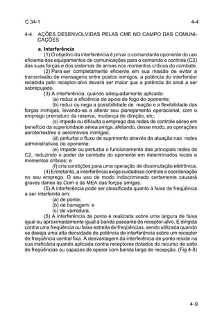 C 34-1 
4-4. AÇÕES DESENVOLVIDAS PELAS CME NO CAMPO DAS COMUNI-CAÇÕES 
4-4 
a. Interferência 
(1) O objetivo da interferência é privar o comandante oponente do uso 
eficiente dos equipamentos de comunicações para o comando e controle (C2) 
das suas forças e dos sistemas de armas nos momentos críticos do combate. 
(2) Para ser completamente eficiente em sua missão de evitar a 
transmissão de mensagens entre postos inimigos, a potência do interferidor 
recebida pelo receptor-alvo deverá ser maior que a potência do sinal a ser 
sobrepujado. 
4-9 
(3) A interferência, quando adequadamente aplicada: 
(a) reduz a eficiência do apoio de fogo do oponente; 
(b) reduz ou nega a possibilidade de reação e a flexibilidade das 
forças inimigas, levando-as a alterar seu planejamento operacional, com o 
emprego prematuro da reserva, mudança de direção, etc; 
(c) impede ou dificulta o emprego das redes de controle aéreo em 
benefício da superioridade aérea amiga, afetando, desse modo, as operações 
aeroterrestres e aeromóveis inimigas; 
(d) perturba o fluxo de suprimento através da atuação nas redes 
administrativas do oponente; 
(e) impede ou perturba o funcionamento das principais redes de 
C2, reduzindo o poder de combate do oponente em determinados locais e 
momentos críticos; e 
(f) cria condições para uma operação de dissimulação eletrônica. 
(4) Entretanto, a interferência exige cuidadoso controle e coordenação 
no seu emprego. O seu uso de modo indiscriminado certamente causará 
graves danos às Com e às MEA das forças amigas. 
(5) A interferência pode ser classificada quanto à faixa de freqüência 
a ser interferida em: 
(a) de ponto; 
(b) de barragem; e 
(c) de varredura. 
(6) A interferência de ponto é realizada sobre uma largura de faixa 
igual ou aproximadamente igual à banda passante do receptor-alvo. É dirigida 
contra uma freqüência ou faixa estreita de freqüências, sendo utilizada quando 
se deseja uma alta densidade de potência de interferência sobre um receptor 
de freqüência central fixa. A desvantagem da interferência de ponto reside na 
sua ineficácia quando aplicada contra receptores dotados do recurso de salto 
de freqüências ou capazes de operar com banda larga de recepção. (Fig 4-8) 
 