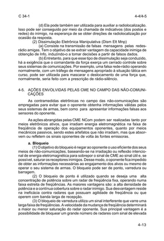 4-4/4-5 
4-13 
C 34-1 
(d) Ela pode também ser utilizada para auxiliar a radiolocalização. 
Isso pode ser conseguido por meio da chamada de indicativos (dos postos e 
redes) do inimigo, na esperança de se obter direções de radiolocalização por 
ocasião da resposta. 
(2) Dissimulação Eletrônica Manipulativa (Dism Elt Mnp) 
(a) Consiste na transmissão de falsas mensagens pelas redes-rádio 
amigas. Tem o objetivo de se extrair vantagem da capacidade inimiga de 
obtenção de Info, induzindo-o a tomar decisões a partir de falsos dados. 
(b) Entretanto, para que esse tipo de dissimulação seja conduzido, 
há a exigência que o comandante da força exerça um cerrado controle sobre 
seus sistemas de comunicações. Por exemplo, uma falsa rede-rádio operando 
normalmente, com um tráfego de mensagens apropriado à situação tática em 
curso, pode ser utilizada para mascarar o deslocamento de uma força que, 
normalmente, seria feito com a prescrição de rádio-silêncio. 
4-5. AÇÕES ENVOLVIDAS PELAS CME NO CAMPO DAS NÃO-COMUNI-CAÇÕES 
As contramedidas eletrônicas no campo das não-comunicações são 
empregadas para evitar que o oponente obtenha informações válidas pelos 
seus sistemas de armas, bem como para apresentar informações falsas aos 
sensores do oponente. 
As ações abrangidas pelas CME NCom podem ser realizadas tanto por 
meios eletrônicos ativos, que irradiam energia eletromagnética na faixa de 
freqüência de operação dos equipamentos oponentes, quanto por meios 
mecânicos passivos, sendo estes artefatos que não irradiam, mas que absor-vem 
ou refletem os sinais oponentes de volta às fontes emissoras. 
a. Bloqueio 
(1) O objetivo do bloqueio é negar ao oponente o uso eficiente dos seus 
meios de não-comunicações, baseando-se na irradiação ou reflexão intencio-nal 
de energia eletromagnética para sobrepor o sinal de CME ao sinal útil e, se 
possível, saturar os receptores inimigos. Desse modo, o oponente fica impedido 
de obter as informações necessárias ao engajamento dos alvos ou mesmo de 
operar o seu sistema de armas. O bloqueio pode ser de ponto, varredura ou 
barragem. 
(2) O bloqueio de ponto é utilizado quando se deseja uma alta 
concentração de potência sobre um radar de freqüência fixa, operando numa 
faixa estreita de freqüências. As maiores vantagens são: a alta densidade de 
potência e a contínua cobertura sobre o radar inimigo. Sua desvantagem reside 
na ineficácia contra radares que possuam agilidade de freqüência ou que 
operem com banda larga de recepção. 
(3) O bloqueio de varredura utiliza um sinal interferente que varre uma 
larga faixa de freqüências. A velocidade da mudança de freqüência determinará 
a maior ou menor saturação do radar oponente. Sua principal vantagem é a 
possibilidade de bloquear um grande número de radares com sinal de elevada 
 