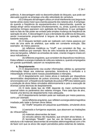 C 34-1 
4-5 
potência. A desvantagem está na descontinuidade do bloqueio, que pode ser 
atenuada quando se emprega uma alta velocidade de varredura. 
4-14 
(4) O bloqueio de barragem utiliza um sinal interferente com largura de 
banda várias vezes maior que a banda passante dos radares-alvo. É emprega-do 
quando a freqüência do equipamento-alvo é desconhecida, quando se 
deseja atingir vários receptores simultaneamente, ou, ainda, quando os equi-pamentos 
inimigos operarem com agilidade de freqüência. A sua vantagem 
está no fato de não poder ser evitado pela simples mudança de freqüência de 
operação do alvo. A desvantagem é que a densidade de potência de bloqueio, 
sendo inversamente proporcional à largura de banda de operação, será 
bastante reduzida. 
(5) O bloqueio também pode ser realizado com meios passivos por 
meio de uma série de artefatos, que estão em constante evolução. São 
exemplos de meios passivos: 
(a) refletores metálicos ou "chaff", que consistem de fitas ou 
lâminas metálicas (por exemplo: fibra de vidro revestida de alumínio). Estes, 
uma vez lançados, refletem as emissões de radar, criando imagens irreais em 
seus indicadores; e 
(b) refletores angulares, que consistem de dispositivos mecânicos. 
Estes refletem a energia irradiada de volta aos radares e, quando empregados 
em grande quantidade, saturam os receptores-alvo. 
b. Despistamento 
(1) O despistamento visa ocultar informações válidas ou apresentar 
informações falsas aos sistemas oponentes, levando-os à confusão e à 
interpretação errônea sobre nossas possibilidades e intenções. 
(2) O despistamento com meios ativos é realizado por dispositivos 
denominados despistadores de pulsos síncronos, que geram pulsos falsos 
sincronizados com a freqüência de repetição de pulsos (FRP) dos radares para 
a produção de alvos falsos simulados eletronicamente e para a execução de 
diversas outras técnicas de despistamento. 
(3) O êxito deste tipo de CME depende do maior conhecimento 
possível sobre os parâmetros dos radares inimigos. Para cada tipo de alvo, 
haverá uma técnica de despistamento mais adequada. 
(4) O despistamento também pode ser realizado por meios passivos, 
como por exemplo: 
(a) os refletores angulares, que refletem a energia eletromagnética 
irradiada pelo radar e formam alvos falsos; 
(b) "chaffs" lançados em pequenas quantidades, simulando alvos 
falsos; 
(c) aerosóis e fumígenos especiais, que absorvem as irradiações 
de infravermelho; 
(d) materiais absorventes de laser; 
(e) veículos aéreos não tripulados, que simulam alvos falsos; e 
(f) tecnologia "Stealth", que faz uso de formas especiais de 
estrutura e de materiais absorventes de emissões eletromagnéticas com o fim 
de fazer com que os alvos não sejam percebidos pelos sistemas de radares. 
 
