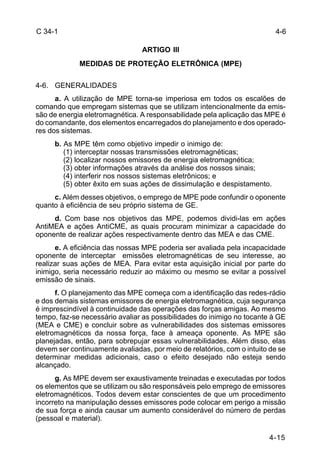 4-6 
4-15 
C 34-1 
ARTIGO III 
MEDIDAS DE PROTEÇÃO ELETRÔNICA (MPE) 
4-6. GENERALIDADES 
a. A utilização de MPE torna-se imperiosa em todos os escalões de 
comando que empregam sistemas que se utilizam intencionalmente da emis-são 
de energia eletromagnética. A responsabilidade pela aplicação das MPE é 
do comandante, dos elementos encarregados do planejamento e dos operado-res 
dos sistemas. 
b. As MPE têm como objetivo impedir o inimigo de: 
(1) interceptar nossas transmissões eletromagnéticas; 
(2) localizar nossos emissores de energia eletromagnética; 
(3) obter informações através da análise dos nossos sinais; 
(4) interferir nos nossos sistemas eletrônicos; e 
(5) obter êxito em suas ações de dissimulação e despistamento. 
c. Além desses objetivos, o emprego de MPE pode confundir o oponente 
quanto à eficiência de seu próprio sistema de GE. 
d. Com base nos objetivos das MPE, podemos dividi-las em ações 
AntiMEA e ações AntiCME, as quais procuram minimizar a capacidade do 
oponente de realizar ações respectivamente dentro das MEA e das CME. 
e. A eficiência das nossas MPE poderia ser avaliada pela incapacidade 
oponente de interceptar emissões eletromagnéticas de seu interesse, ao 
realizar suas ações de MEA. Para evitar esta aquisição inicial por parte do 
inimigo, seria necessário reduzir ao máximo ou mesmo se evitar a possível 
emissão de sinais. 
f. O planejamento das MPE começa com a identificação das redes-rádio 
e dos demais sistemas emissores de energia eletromagnética, cuja segurança 
é imprescindível à continuidade das operações das forças amigas. Ao mesmo 
tempo, faz-se necessário avaliar as possibilidades do inimigo no tocante à GE 
(MEA e CME) e concluir sobre as vulnerabilidades dos sistemas emissores 
eletromagnéticos da nossa força, face à ameaça oponente. As MPE são 
planejadas, então, para sobrepujar essas vulnerabilidades. Além disso, elas 
devem ser continuamente avaliadas, por meio de relatórios, com o intuito de se 
determinar medidas adicionais, caso o efeito desejado não esteja sendo 
alcançado. 
g. As MPE devem ser exaustivamente treinadas e executadas por todos 
os elementos que se utilizam ou são responsáveis pelo emprego de emissores 
eletromagnéticos. Todos devem estar conscientes de que um procedimento 
incorreto na manipulação desses emissores pode colocar em perigo a missão 
de sua força e ainda causar um aumento considerável do número de perdas 
(pessoal e material). 
 