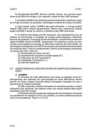 C 34-1 
4-6/4-7 
4-16 
h. Na aplicação das MPE, deve-se sempre buscar, em primeiro lugar, 
furtar-se às MEA do inimigo e, em segundo, evadir-se das CME tomadas. 
i. As ações antiMEA são realizadas permanentemente e objetivam negar 
ao inimigo o sucesso na aquisição, localização e análise de nossas emissões. 
j. Caso nossas ações antiMEA não sejam eficientes, o inimigo poderá 
realizar CME sobre nossos equipamentos. Nesse caso, poderemos realizar 
ações antiCME e anular ou diminuir a eficiência das CME oponentes. 
l. A moderna tecnologia permite incorporar, aos equipamentos que se 
utilizam da transmissão e recepção da energia eletromagnética, diferentes 
técnicas de proteção. O emprego de tais tecnologias, constituindo-se tanto em 
ações AntiMEA quanto AntiCME, representam um poderoso auxílio aos ele-mentos 
encarregados de planejar os diferentes sistemas de transmissão. As 
tecnologias empregadas como MPE não excluem os procedimentos abordados 
nos próximos itens, mas os complementam. Dentre as tecnologias conhecidas 
no campo das Com, citam-se: 
(1) transmissão por salva ("burst"); 
(2) espalhamento espectral ("spread spectrum"); 
(3) misturador de voz ("scramber"); 
(4) criptografia ("encryption"); e 
(5) salto de freqüência. 
4-7. AÇÕES DESENVOLVIDAS PELAS MPE NO CAMPO DAS COMUNICA-ÇÕES 
a. AntiMEA 
(1) Previsão de rotas alternativas para todas as ligações durante o 
planejamento dos sistemas de comunicações.As rotas alternativas devem 
permitir às forças amigas transmitir falsas mensagens naquelas em que o 
oponente já se mostrou presente. 
(2) Não responder a falsas chamadas de indicativos (postos e redes) 
realizadas pelo oponente. Isto objetiva evitar que nossos postos-rádio sejam 
localizados pela GE inimiga. 
(3) Desdobramento correto dos sistemas de comunicações, buscando 
um paralelismo em relação à LP/LC (ou LAADA), e a menor distância possível 
entre os transceptores. (Fig 4-11 e 4-12) 
 