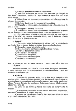 C 34-1 
4-7/4-8 
4-18 
(4) Emprego de retransmissores ou repetidores. 
(5) Alteração constante no padrão das emissões (mudanças de 
indicativos, freqüências, operadores, equipamentos e locais dos postos de 
transmissão). 
(6) Utilização de mensagens preestabelecidas e pré-formatadas e de 
códigos de operação. 
(7) Redução do número de mensagens transmitidas. 
(8) Utilização da mínima potência necessária ao estabelecimento do 
enlace-rádio. 
(9) Utilização de antenas direcionais. 
(10) Manutenção correta dos equipamentos transmissores, evitando 
causar alteração na assinatura eletrônica dos sinais por eles emitidos. 
(11) Emprego da interferência, na direção do inimigo (nos seus equipa-mentos 
de MEA), na mesma freqüência de um enlace amigo de grande 
importância, que se deseja preservar. 
b. AntiCME 
(1) Reconhecimento da interferência inimiga, com a subseqüente 
confecção de um relatório de interferência e dissimulação eletrônica. 
(2) Operação mesmo sob interferência. 
(3) Reconhecimento da Dissimulação Eletrônica Inimiga. 
(4) Emprego de retransmissores. 
(5) Uso de rotas alternativas. 
(6) Autenticação dos postos. 
(7) Autenticação das mensagens. 
(8) Mudança de freqüência. 
4-8. AÇÕES ENVOLVIDAS PELAS MPE NO CAMPO DAS NÃO-COMUNI-CAÇÕES 
Particularmente no campo das NCom, as ações abrangidas pelas MPE, 
a seguir descritas, estão muito relacionadas às tecnologias incorporadas aos 
respectivos equipamentos. 
a. AntiMEA 
(1) Controle das emissões, evitando a irradiação de sistemas ativos 
que não sejam imprescindíveis ao cumprimento da missão. Esta ação pode ter 
um planejamento centralizado, pelo escalão superior, que resulta na elabora-ção 
do Plano de Controle das Irradiações Eletromagnéticas de Não Comunica-ções 
(Plano CIENC). 
(2) Utilização da mínima potência necessária ao cumprimento da 
missão. 
(3) Variação dos parâmetros do sinal emitido (freqüência de operação, 
freqüência de repetição e largura de pulso). 
(4) Previsão de constantes mudanças de posição dos emissores, com 
o emprego de emissores aos pares. 
 