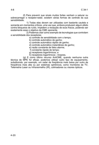 C 34-1 
4-8 
4-20 
(f) Para prevenir que sinais muitos fortes venham a saturar ou 
sobrecarregar o receptor-radar, existem várias formas de controle da sua 
sensibilidade. 
1) Todas elas devem ser utilizadas com bastante cautela e 
somente em momentos críticos, uma vez que, embora produzam algum efeito 
contra bloqueios de ruído, impedem a recepção de ecos fracos, podendo ser 
exatamente esse o objetivo da CME oponente. 
2) Podemos citar como exemplo de tecnologias que controlam 
a sensibilidade dos receptores: 
a) controle de sensibilidade com o tempo; 
b) controle automático de ganho; 
c) controle automático rápido de ganho; 
d) controle automático instantâneo de ganho; 
e) razão constante de falso alarme; 
f) constante rápida de tempo; 
g) receptores logarítimicos; e 
h) receptores logarítmicos - lineares. 
(g) E como último recurso AntiCME, quando nenhuma outra 
técnica de MPE for eficaz, podemos utilizar outro tipo de equipamento, 
substituindo, por exemplo, um radar de freqüência mais baixa por outro de 
freqüência mais alta ou por sistemas optrônicos, como monitores de TV, 
Telemetria Laser ou Infravermelho (IR), colimadores ou visores ópticos. 
 