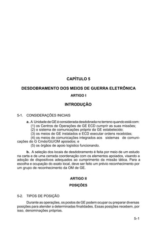 5-1 
C 34-1 
CAPÍTULO 5 
DESDOBRAMENTO DOS MEIOS DE GUERRA ELETRÔNICA 
ARTIGO I 
INTRODUÇÃO 
5-1. CONSIDERAÇÕES INICIAIS 
a. A Unidade de GE é considerada desdobrada no terreno quando está com: 
(1) os Centros de Operações de GE ECD cumprir as suas missões; 
(2) o sistema de comunicações próprio da GE estabelecido; 
(3) os meios de GE instalados e ECD executar ordens recebidas; 
(4) os meios de comunicações integrados aos sistemas de comuni-cações 
do G Cmdo/GU/OM apoiados; e 
(5) os órgãos de apoio logístico funcionando. 
b. A seleção dos locais de desdobramento é feita por meio de um estudo 
na carta e de uma cerrada coordenação com os elementos apoiados, visando a 
adoção de dispositivos adequados ao cumprimento da missão tática. Para a 
escolha e ocupação do exato local, deve ser feito um prévio reconhecimento por 
um grupo de reconhecimento da OM de GE. 
ARTIGO II 
POSIÇÕES 
5-2. TIPOS DE POSIÇÃO 
Durante as operações, os postos de GE podem ocupar ou preparar diversas 
posições para atender a determinadas finalidades. Essas posições recebem, por 
isso, denominações próprias. 
 