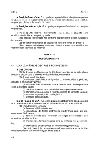 C 34-1 
5-2/5-3 
5-2 
a. Posição Provisória - É ocupada para possibilitar a atuação dos postos 
de GE antes do seu engajamento em uma operação considerada. Sua escolha, 
em princípio, decorre de estudo na carta. 
b. Posição de Operação - É ocupada para apoiar a fase inicial da operação 
considerada. 
c. Posição Alternativa - Previamente estabelecida, é ocupada para 
permitir a continuidade do apoio, quando: 
(1) a posição de operação não permitir o apoio eficiente face às flutuações 
do combate; 
(2) do comprometimento da segurança física do centro ou posto; e 
(3) da necessidade de enquadramento de novos alvos, situados além das 
possibilidades técnicas do material. 
ARTIGO III 
DESDOBRAMENTO 
5-3. LOCALIZAÇÃO DOS CENTROS E POSTOS DE GE 
a. Dos Centros 
(1) Os Centros de Operações de GE devem atender às características 
técnicas e táticas para a escolha do local de desdobramento. 
(2) O local escolhido deve: 
(a) oferecer possibilidade de ligações com os escalões superiores, 
apoiados e elementos vizinhos; 
(b) dispor de área compatível com a missão a ser desempenhada 
e com a situação tática; 
(c) oferecer proteção contra os efeitos dos fogos do oponente; 
(d) oferecer proteção contra o reconhecimento de combate e aéreo; 
(e) oferecer segurança às instalações; e 
(f ) oferecer acessibilidade. 
b. Dos Postos de MEA - Os locais para o desdobramento dos postos de 
MEA deverão obedecer a determinadas características técnicas e táticas. 
(1) Características técnicas: 
(a) boa condutibilidade do solo; 
(b) inexistência de fontes elétricas de interferência num raio de, 
pelo menos, 500 metros; 
(c) terreno elevado para favorecer à recepção das emissões que 
necessitam de visada direta; 
(d) inexistência de transmissores civis ou militares nas proximida-des; 
(e) inexistência de obstáculos de vulto na direção do alvo; 
(f) existência de linha de visada para todos os postos a fim de facilitar 
o estabelecimento das comunicações entre eles; e 
 
