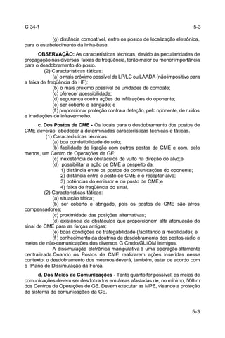 5-3 
5-3 
C 34-1 
(g) distância compatível, entre os postos de localização eletrônica, 
para o estabelecimento da linha-base. 
OBSERVAÇÃO: As características técnicas, devido às peculiaridades de 
propagação nas diversas faixas de freqüência, terão maior ou menor importância 
para o desdobramento do posto. 
(2) Características táticas: 
(a) o mais próximo possível da LP/LC ou LAADA (não impositivo para 
a faixa de freqüência de HF); 
(b) o mais próximo possível de unidades de combate; 
(c) oferecer acessibilidade; 
(d) segurança contra ações de infiltrações do oponente; 
(e) ser coberto e abrigado; e 
(f ) proporcionar proteção contra a deteção, pelo oponente, de ruídos 
e irradiações de infravermelho. 
c. Dos Postos de CME - Os locais para o desdobramento dos postos de 
CME deverão obedecer a determinadas características técnicas e táticas. 
(1) Características técnicas: 
(a) boa condutibilidade do solo; 
(b) facilidade de ligação com outros postos de CME e com, pelo 
menos, um Centro de Operações de GE; 
(c) inexistência de obstáculos de vulto na direção do alvo;e 
(d) possibilitar a ação de CME a despeito da: 
1) distância entre os postos de comunicações do oponente; 
2) distância entre o posto de CME e o receptor-alvo; 
3) potências do emissor e do posto de CME;e 
4) faixa de freqüência do sinal. 
(2) Características táticas: 
(a) situação tática; 
(b) ser coberto e abrigado, pois os postos de CME são alvos 
compensadores; 
(c) proximidade das posições alternativas; 
(d) existência de obstáculos que proporcionem alta atenuação do 
sinal de CME para as forças amigas; 
(e) boas condições de trafegabilidade (facilitando a mobilidade); e 
(f ) conhecimento da doutrina de desdobramento dos postos-rádio e 
meios de não-comunicações dos diversos G Cmdo/GU/OM inimigos. 
A dissimulação eletrônica manipulativa é uma operação altamente 
centralizada.Quando os Postos de CME realizarem ações inseridas nesse 
contexto, o desdobramento dos mesmos deverá, também, estar de acordo com 
o Plano de Dissimulação da Força. 
d. Dos Meios de Comunicações - Tanto quanto for possível, os meios de 
comunicações devem ser desdobrados em áreas afastadas de, no mínimo, 500 m 
dos Centros de Operações de GE. Devem executar as MPE, visando a proteção 
do sistema de comunicações da GE. 
 