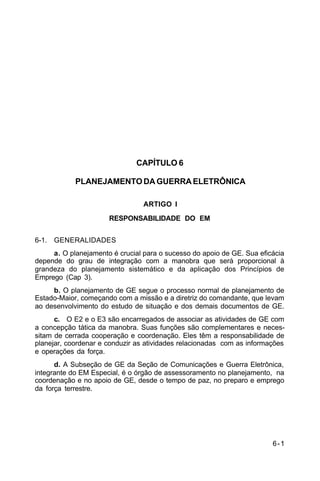 6-1 
C 34-1 
CAPÍTULO 6 
PLANEJAMENTO DA GUERRA ELETRÔNICA 
ARTIGO I 
RESPONSABILIDADE DO EM 
6-1. GENERALIDADES 
a. O planejamento é crucial para o sucesso do apoio de GE. Sua eficácia 
depende do grau de integração com a manobra que será proporcional à 
grandeza do planejamento sistemático e da aplicação dos Princípios de 
Emprego (Cap 3). 
b. O planejamento de GE segue o processo normal de planejamento de 
Estado-Maior, começando com a missão e a diretriz do comandante, que levam 
ao desenvolvimento do estudo de situação e dos demais documentos de GE. 
c. O E2 e o E3 são encarregados de associar as atividades de GE com 
a concepção tática da manobra. Suas funções são complementares e neces-sitam 
de cerrada cooperação e coordenação. Eles têm a responsabilidade de 
planejar, coordenar e conduzir as atividades relacionadas com as informações 
e operações da força. 
d. A Subseção de GE da Seção de Comunicações e Guerra Eletrônica, 
integrante do EM Especial, é o órgão de assessoramento no planejamento, na 
coordenação e no apoio de GE, desde o tempo de paz, no preparo e emprego 
da força terrestre. 
 