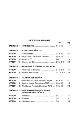 ÍNDICE DE ASSUNTOS 
Prf Pag 
CAPÍTULO 1 - INTRODUÇÃO...................................... 1-1 a 1-3 1-1 
CAPÍTULO 2 - CONCEITOS BÁSICOS 
ARTIGO I - Generalidades ....................................... 2-1 e 2-2 2-1 
ARTIGO II - Organização da Guerra Eletrônica.......... 2-3 a 2-7 2-3 
ARTIGO III - Apoio de GE ......................................... 2-8 2-8 
ARTIGO IV - Missões da GE ...................................... 2-9 e 2-10 2-9 
CAPÍTULO 3 - PRINCÍPIOS E FORMAS DE EMPREGO 
ARTIGO I - Princípios de Emprego .......................... 3-1 a 3-10 3-1 
ARTIGO II - Formas de Emprego .............................. 3-11 a 3-15 3-4 
CAPÍTULO 4 - GUERRA ELETRÔNICA 
ARTIGO I - Medidas Eletrônicas de Apoio (MEA)...... 4-1 e 4-2 4-1 
ARTIGO II - Contramedidas Eletrônicas (CME).......... 4-3 a 4-5 4-8 
ARTIGO III - Medidas de Proteção Eletrônica (MPE) .... 4-6 a 4-8 4-15 
CAPÍTULO 5 - DESDOBRAMENTO DOS MEIOS 
DE GUERRA ELETRÔNICA 
ARTIGO I - Introdução ............................................. 5-1 5-1 
ARTIGO II - Posições ............................................... 5-2 5-1 
ARTIGO III - Desdobramento..................................... 5-3 5-2 
 